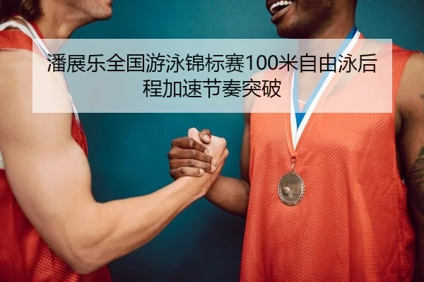 潘展乐全国游泳锦标赛100米自由泳后程加速节奏突破
